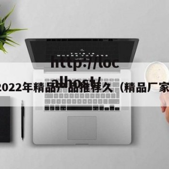 2022年精品产品推荐久（精品厂家）